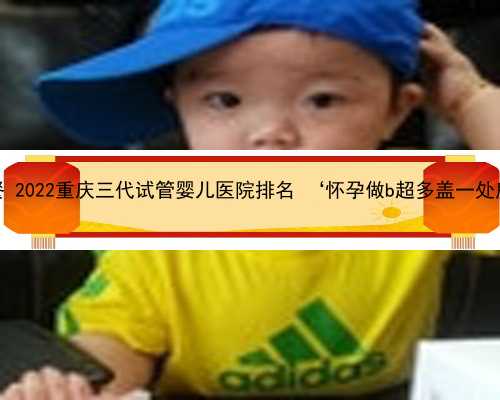 重庆中心代怀套餐 2022重庆三代试管婴儿医院排名 ‘怀孕做b超多盖一处房确定